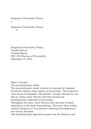 Integrative Personality Theory
1
Integrative Personality Theory
6
Integrative Personality Theory
Tameka Bowen
Tolanda Martin
PSY 330-Theories of Personality
September 18, 2016
Major Concepts
The psychodynamic model
The psychodynamic model consists of concepts by Sigmund
Freud that explains most aspects of personality. These theories
were based on Sigmund’s the patients’ therapy whereby he was
able to collect many theories and later became the
psychodynamic approach to personality.
Throughout the years, these theories have become of much
importance in the field of psychology. They have been widely
used by therapists to treat patients suffering from depression
and anxiety disorders.
The psychodynamic approach assumes that the behavior and
 