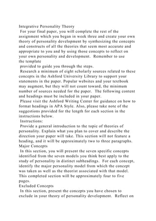 Integrative Personality Theory
For your final paper, you will complete the rest of the
assignment which you began in week three and create your own
theory of personality development by synthesizing the concepts
and constructs of all the theories that seem most accurate and
appropriate to you and by using those concepts to reflect on
your own personality and development. Remember to use
the template
provided to guide you through the steps.
Research a minimum of eight scholarly sources related to these
concepts in the Ashford University Library to support your
statements in the paper. Popular websites and your textbook
may augment, but they will not count toward, the minimum
number of sources needed for the paper. The following content
and headings must be included in your paper.
Please visit the Ashford Writing Center for guidance on how to
format headings in APA Style. Also, please take note of the
suggestions provided for the length for each section in the
instructions below.
Instructions:
Provide a general introduction to the topic of theories of
personality. Explain what you plan to cover and describe the
direction your paper will take. This section will not feature a
heading, and it will be approximately two to three paragraphs.
Major Concepts
In this section, you will present the seven specific concepts
identified from the seven models you think best apply to the
study of personality in distinct subheadings. For each concept,
identify the major personality model from which the concept
was taken as well as the theorist associated with that model.
This completed section will be approximately four to five
pages.
Excluded Concepts
In this section, present the concepts you have chosen to
exclude in your theory of personality development. Reflect on
 