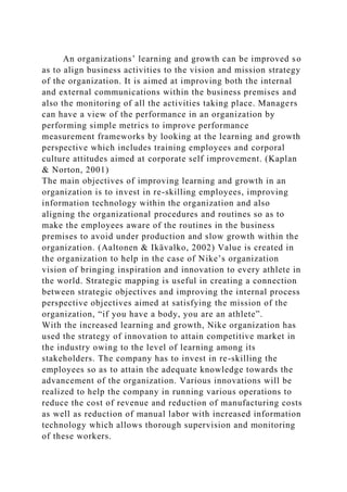 An organizations’ learning and growth can be improved so
as to align business activities to the vision and mission strategy
of the organization. It is aimed at improving both the internal
and external communications within the business premises and
also the monitoring of all the activities taking place. Managers
can have a view of the performance in an organization by
performing simple metrics to improve performance
measurement frameworks by looking at the learning and growth
perspective which includes training employees and corporal
culture attitudes aimed at corporate self improvement. (Kaplan
& Norton, 2001)
The main objectives of improving learning and growth in an
organization is to invest in re-skilling employees, improving
information technology within the organization and also
aligning the organizational procedures and routines so as to
make the employees aware of the routines in the business
premises to avoid under production and slow growth within the
organization. (Aaltonen & Ikävalko, 2002) Value is created in
the organization to help in the case of Nike’s organization
vision of bringing inspiration and innovation to every athlete in
the world. Strategic mapping is useful in creating a connection
between strategic objectives and improving the internal process
perspective objectives aimed at satisfying the mission of the
organization, “if you have a body, you are an athlete”.
With the increased learning and growth, Nike organization has
used the strategy of innovation to attain competitive market in
the industry owing to the level of learning among its
stakeholders. The company has to invest in re-skilling the
employees so as to attain the adequate knowledge towards the
advancement of the organization. Various innovations will be
realized to help the company in running various operations to
reduce the cost of revenue and reduction of manufacturing costs
as well as reduction of manual labor with increased information
technology which allows thorough supervision and monitoring
of these workers.
 