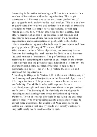 Improving information technology will lead to an increase in a
number of inventions within the organization. The target
customers will increase due to the maximum production of
quality goods and services in the local market. This can be done
by good customer relations and satisfaction as well as extensive
strategies to beat its competitors successfully. It will help
reduce costs by 15% without affecting product quality. The
other objective of aligning the organizational routines and
procedures helps avoid time wastage within the productive
organization and maximization on profitability, this helps
reduce manufacturing costs due to losses in procedures and poor
quality produce. (Treacy & Wiersema, 1997)
With the realization of these objectives, the company has to
focus on increasing the total revenue by 20% so as to increase
the total number of customers. The performance can be
measured by comparing the number of customers in the current
financial year and the previous year. Reduction of costs by 15%
and undertaking some research programs to help reduce
manufacturing costs. This will help realize the mission and
vision of the organization.
According to (Kaplan & Norton, 2001), the main relationship of
the learning and growth objectives to the financial objectives of
Nike organization will help increase revenue hence increased
profitability. The skills in sales will improve the unit
contribution margin and hence increase the total organizations’
profit levels. The learning skills also help the employees in
reducing manufacturing costs hence reduction of operating
expenses. These objectives also help in realizing the customer
service objectives by producing quality goods and services to
attract more customers, for example if Nike employees are
skilled on learning that quality goods will satisfy customers,
they will surely work hard to achieve that.
 
