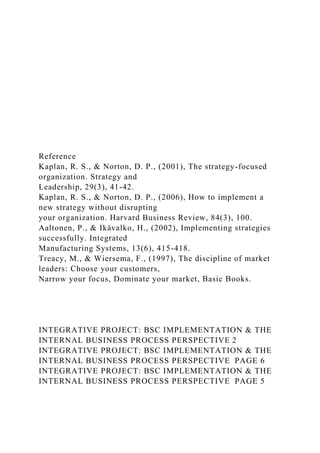 Reference
Kaplan, R. S., & Norton, D. P., (2001), The strategy-focused
organization. Strategy and
Leadership, 29(3), 41-42.
Kaplan, R. S., & Norton, D. P., (2006), How to implement a
new strategy without disrupting
your organization. Harvard Business Review, 84(3), 100.
Aaltonen, P., & Ikävalko, H., (2002), Implementing strategies
successfully. Integrated
Manufacturing Systems, 13(6), 415-418.
Treacy, M., & Wiersema, F., (1997), The discipline of market
leaders: Choose your customers,
Narrow your focus, Dominate your market, Basic Books.
INTEGRATIVE PROJECT: BSC IMPLEMENTATION & THE
INTERNAL BUSINESS PROCESS PERSPECTIVE 2
INTEGRATIVE PROJECT: BSC IMPLEMENTATION & THE
INTERNAL BUSINESS PROCESS PERSPECTIVE PAGE 6
INTEGRATIVE PROJECT: BSC IMPLEMENTATION & THE
INTERNAL BUSINESS PROCESS PERSPECTIVE PAGE 5
 