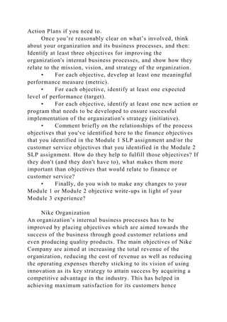 Action Plans if you need to.
Once you’re reasonably clear on what’s involved, think
about your organization and its business processes, and then:
Identify at least three objectives for improving the
organization's internal business processes, and show how they
relate to the mission, vision, and strategy of the organization.
• For each objective, develop at least one meaningful
performance measure (metric).
• For each objective, identify at least one expected
level of performance (target).
• For each objective, identify at least one new action or
program that needs to be developed to ensure successful
implementation of the organization's strategy (initiative).
• Comment briefly on the relationships of the process
objectives that you've identified here to the finance objectives
that you identified in the Module 1 SLP assignment and/or the
customer service objectives that you identified in the Module 2
SLP assignment. How do they help to fulfill those objectives? If
they don't (and they don't have to), what makes them more
important than objectives that would relate to finance or
customer service?
• Finally, do you wish to make any changes to your
Module 1 or Module 2 objective write-ups in light of your
Module 3 experience?
Nike Organization
An organization’s internal business processes has to be
improved by placing objectives which are aimed towards the
success of the business through good customer relations and
even producing quality products. The main objectives of Nike
Company are aimed at increasing the total revenue of the
organization, reducing the cost of revenue as well as reducing
the operating expenses thereby sticking to its vision of using
innovation as its key strategy to attain success by acquiring a
competitive advantage in the industry. This has helped in
achieving maximum satisfaction for its customers hence
 