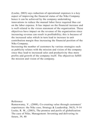 (Locke, 2003) says reduction of operational expenses is a key
aspect of improving the financial status of the Nike Company
hence it can be achieved by the company undertaking
innovations to reduce the manual labor force required thus cut
on the labor expense. It has impact on the financial increase and
is well related to the vision statement of the organization. These
objectives have impact on the revenue of the organization since
increasing revenue can result in profitability; this is because of
the increased sales which in turn lead to increase in unit
contribution margin thus increasing the financial position of the
Nike Company.
Increasing the number of customers by various strategies such
as publicity relates with the mission and vision of the company
since they lead to increased sales and productivity thus more
profits and growth of the company itself. The objectives fulfill
the mission and vision of the company.
Reference
Ramaswamy, V., (2008), Co-creating value through customers'
experiences: the Nike case, Strategy & Leadership, 36(5), 9-14
Locke, R. M., (2003), The promise and perils of globalization:
The case of Nike, Management: Inventing and delivering its
future, 39, 40
 