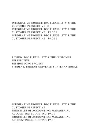 INTEGRATIVE PROJECT: BSC FLEXIBILITY & THE
CUSTOMER PERSPECTIVE 2
INTEGRATIVE PROJECT: BSC FLEXIBILITY & THE
CUSTOMER PERSPECTIVE PAGE 6
INTEGRATIVE PROJECT: BSC FLEXIBILITY & THE
CUSTOMER PERSPECTIVE PAGE 5
REVIEW: BSC FLEXIBILITY & THE CUSTOMER
PERSPECTIVE
SESSION LONG PROJECT
STUDENT, TRIDENT UNIVERSITY INTERNATIONAL
INTEGRATIVE PROJECT: BSC FLEXIBILITY & THE
CUSTOMER PERSPECTIVE 1
PRINCIPLES OF ACCOUNTING: MANAGERIAL
ACCOUNTING-BUDGETING PAGE
PRINCIPLES OF ACCOUNTING: MANAGERIAL
ACCOUNTING-BUDGETING PAGE
 