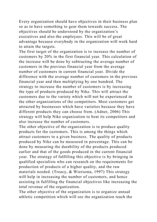 Every organization should have objectives in their business plan
so as to have something to gear them towards success. The
objectives should be understood by the organization’s
executives and also the employees. This will be of great
advantage because everybody in the organization will work hard
to attain the targets.
The first target of the organization is to increase the number of
customers by 20% in the first financial year. This calculation of
the increase will be done by subtracting the average number of
customers in the previous financial year from the average
number of customers in current financial year. Divide the
difference with the average number of customers in the previous
financial year and then multiplying by one hundred. The
strategy to increase the number of customers is by increasing
the type of products produced by Nike. This will attract the
customers due to the variety which will not be experienced in
the other organizations of the competitors. Most customers get
attracted by businesses which have varieties because they have
different products they can choose from. (Adner, 2006) This
strategy will help Nike organization to beat its competitors and
also increase the number of customers.
The other objective of the organization is to produce quality
products for the customers. This is among the things which
attract customers to a given business. The quality of products
produced by Nike can be measured in percentage. This can be
done by measuring the durability of the products produced
earlier and that of the goods produced in the current financial
year. The strategy of fulfilling this objective is by bringing in
qualified specialists who can research on the requirements for
production of products of a higher quality, and the raw
materials needed. (Treacy, & Wiersema, 1997) This strategy
will help in increasing the number of customers, and hence
assisting in fulfilling the financial objectives like increasing the
total revenue of the organization.
The other objective of the organization is to organize annual
athletic competition which will see the organization teach the
 