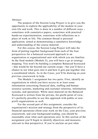 Abstract
The purpose of the Session Long Project is to give you the
opportunity to explore the applicability of the module to your
own life and work. This is done in a number of different ways -
sometimes with cumulative papers, sometimes with practical
hands-on experimentation, sometimes with reflections on a
place of work or life. The common thread is personal
application, aimed at demonstrating a cumulative knowledge
and understanding of the course material.
For this course, the Session Long Project will take the
form of putting together background from each of the four
perspectives for a balanced scorecard approach to an
organization or organizational unit with which you are familiar.
In the final module (Module 5), you will have a go at strategy
mapping. You won't be building a complete Balanced Scorecard
- that would be far beyond our current scope - but you’ll have a
chance to see what goes into it and how it gets put together into
a coordinated whole. As in the Cases, you’ll be drawing on your
previous coursework to help.
The Module 1 assignment has two parts. First, identify an
organization in which you have access to at least some
information concerning financial data, staffing and human
resource systems, marketing and customer relations, information
systems, and operations. While most material on the Balanced
Scorecard is written from the private, for-profit point of view,
it’s perfectly possible to use this approach with public or non-
profit organizations as well.
For the second part of this assignment, consider the
organization's mission and strategy from the perspective of its
financial operations (from your work on the Case, your previous
coursework, and your background reading, you should be
reasonably clear what such operations are). In this section of the
assignment you’ll begin to identify objectives and measures
relevant to that perspective. If you’re unclear on just what
 