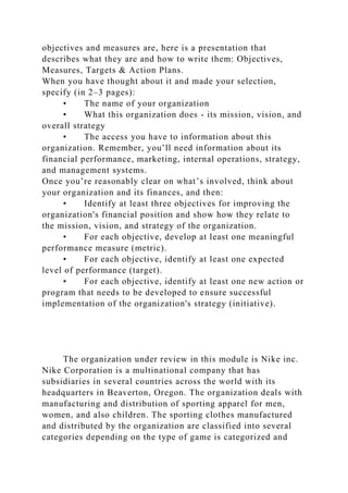 objectives and measures are, here is a presentation that
describes what they are and how to write them: Objectives,
Measures, Targets & Action Plans.
When you have thought about it and made your selection,
specify (in 2–3 pages):
• The name of your organization
• What this organization does - its mission, vision, and
overall strategy
• The access you have to information about this
organization. Remember, you’ll need information about its
financial performance, marketing, internal operations, strategy,
and management systems.
Once you’re reasonably clear on what’s involved, think about
your organization and its finances, and then:
• Identify at least three objectives for improving the
organization's financial position and show how they relate to
the mission, vision, and strategy of the organization.
• For each objective, develop at least one meaningful
performance measure (metric).
• For each objective, identify at least one expected
level of performance (target).
• For each objective, identify at least one new action or
program that needs to be developed to ensure successful
implementation of the organization's strategy (initiative).
The organization under review in this module is Nike inc.
Nike Corporation is a multinational company that has
subsidiaries in several countries across the world with its
headquarters in Beaverton, Oregon. The organization deals with
manufacturing and distribution of sporting apparel for men,
women, and also children. The sporting clothes manufactured
and distributed by the organization are classified into several
categories depending on the type of game is categorized and
 