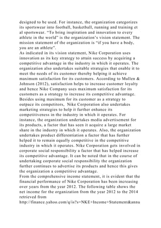 designed to be used. For instance, the organization categorizes
its sportswear into football, basketball, running and training et
al sportswear. “To bring inspiration and innovation to every
athlete in the world” is the organization’s vision statement. The
mission statement of the organization is “if you have a body,
you are an athlete”.
As indicated in its vision statement, Nike Corporation uses
innovation as its key strategy to attain success by acquiring a
competitive advantage in the industry in which it operates. The
organization also undertakes suitable strategies that enable it to
meet the needs of its customer thereby helping it achieve
maximum satisfaction for its customers. According to Mullen &
Johnson (2012), satisfaction helps to increase customer loyalty
and hence Nike Company uses maximum satisfaction for its
customers as a strategy to increase its competitive advantage.
Besides using maximum for its customer as a strategy to
outpace its competitors, Nike Corporation also undertakes
marketing strategies to help it further enhance its
competitiveness in the industry in which it operates. For
instance, the organization undertakes media advertisement for
its products, a factor that has seen it acquire a large market
share in the industry in which it operates. Also, the organization
undertakes product differentiation a factor that has further
helped it to remain equally competitive in the competitive
industry in which it operates. Nike Corporation gets involved in
corporate social responsibility a factor that has helped increase
its competitive advantage. It can be noted that in the course of
undertaking corporate social responsibility the organization
further continues to advertise its products and hence this gives
the organization a competitive advantage.
From the comprehensive income statement, it is evident that the
financial performance of Nike Corporation has been increasing
over years from the year 2012. The following table shows the
net income for the organization from the year 2012 to the 2014
retrieved from
http://finance.yahoo.com/q/is?s=NKE+Income+Statement&annu
 