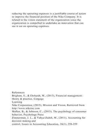 reducing the operating expenses is a justifiable course of action
to improve the financial position of the Nike Company. It is
related to the vision statement of the organization since the
organization is compelled to undertake an innovation that can
see it cut on operating expenses.
References
Brigham, E., & Ehrhardt, M., (2013), Financial management:
theory & practice, Cengage
Learning
Nike Corporation, (2015), Mission and Vision, Retrieved from
http://www.nikeinc.com
Mullen, B., & Johnson, C., (2013), The psychology of consumer
behavior, Psychology Press
Zimmerman, J. L., & Yahya-Zadeh, M., (2011), Accounting for
decision making and
control, Issues in Accounting Education, 26(1), 258-259
 