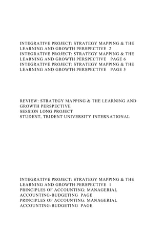 INTEGRATIVE PROJECT: STRATEGY MAPPING & THE
LEARNING AND GROWTH PERSPECTIVE 2
INTEGRATIVE PROJECT: STRATEGY MAPPING & THE
LEARNING AND GROWTH PERSPECTIVE PAGE 6
INTEGRATIVE PROJECT: STRATEGY MAPPING & THE
LEARNING AND GROWTH PERSPECTIVE PAGE 5
REVIEW: STRATEGY MAPPING & THE LEARNING AND
GROWTH PERSPECTIVE
SESSION LONG PROJECT
STUDENT, TRIDENT UNIVERSITY INTERNATIONAL
INTEGRATIVE PROJECT: STRATEGY MAPPING & THE
LEARNING AND GROWTH PERSPECTIVE 1
PRINCIPLES OF ACCOUNTING: MANAGERIAL
ACCOUNTING-BUDGETING PAGE
PRINCIPLES OF ACCOUNTING: MANAGERIAL
ACCOUNTING-BUDGETING PAGE
 