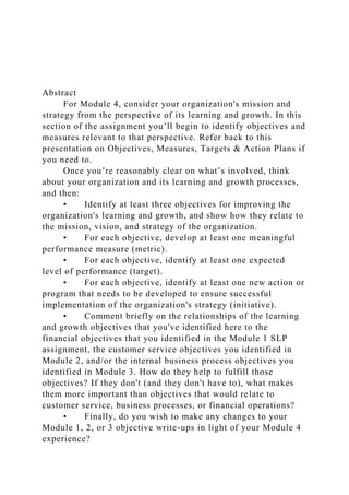 Abstract
For Module 4, consider your organization's mission and
strategy from the perspective of its learning and growth. In this
section of the assignment you’ll begin to identify objectives and
measures relevant to that perspective. Refer back to this
presentation on Objectives, Measures, Targets & Action Plans if
you need to.
Once you’re reasonably clear on what’s involved, think
about your organization and its learning and growth processes,
and then:
• Identify at least three objectives for improving the
organization's learning and growth, and show how they relate to
the mission, vision, and strategy of the organization.
• For each objective, develop at least one meaningful
performance measure (metric).
• For each objective, identify at least one expected
level of performance (target).
• For each objective, identify at least one new action or
program that needs to be developed to ensure successful
implementation of the organization's strategy (initiative).
• Comment briefly on the relationships of the learning
and growth objectives that you've identified here to the
financial objectives that you identified in the Module 1 SLP
assignment, the customer service objectives you identified in
Module 2, and/or the internal business process objectives you
identified in Module 3. How do they help to fulfill those
objectives? If they don't (and they don't have to), what makes
them more important than objectives that would relate to
customer service, business processes, or financial operations?
• Finally, do you wish to make any changes to your
Module 1, 2, or 3 objective write-ups in light of your Module 4
experience?
 