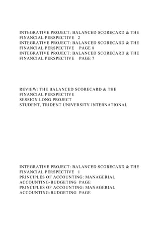 INTEGRATIVE PROJECT: BALANCED SCORECARD & THE
FINANCIAL PERSPECTIVE 2
INTEGRATIVE PROJECT: BALANCED SCORECARD & THE
FINANCIAL PERSPECTIVE PAGE 8
INTEGRATIVE PROJECT: BALANCED SCORECARD & THE
FINANCIAL PERSPECTIVE PAGE 7
REVIEW: THE BALANCED SCORECARD & THE
FINANCIAL PERSPECTIVE
SESSION LONG PROJECT
STUDENT, TRIDENT UNIVERSITY INTERNATIONAL
INTEGRATIVE PROJECT: BALANCED SCORECARD & THE
FINANCIAL PERSPECTIVE 1
PRINCIPLES OF ACCOUNTING: MANAGERIAL
ACCOUNTING-BUDGETING PAGE
PRINCIPLES OF ACCOUNTING: MANAGERIAL
ACCOUNTING-BUDGETING PAGE
 