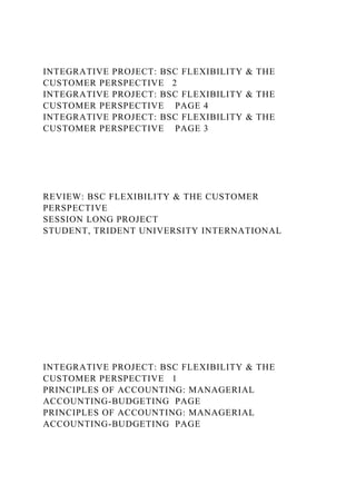 INTEGRATIVE PROJECT: BSC FLEXIBILITY & THE
CUSTOMER PERSPECTIVE 2
INTEGRATIVE PROJECT: BSC FLEXIBILITY & THE
CUSTOMER PERSPECTIVE PAGE 4
INTEGRATIVE PROJECT: BSC FLEXIBILITY & THE
CUSTOMER PERSPECTIVE PAGE 3
REVIEW: BSC FLEXIBILITY & THE CUSTOMER
PERSPECTIVE
SESSION LONG PROJECT
STUDENT, TRIDENT UNIVERSITY INTERNATIONAL
INTEGRATIVE PROJECT: BSC FLEXIBILITY & THE
CUSTOMER PERSPECTIVE 1
PRINCIPLES OF ACCOUNTING: MANAGERIAL
ACCOUNTING-BUDGETING PAGE
PRINCIPLES OF ACCOUNTING: MANAGERIAL
ACCOUNTING-BUDGETING PAGE
 