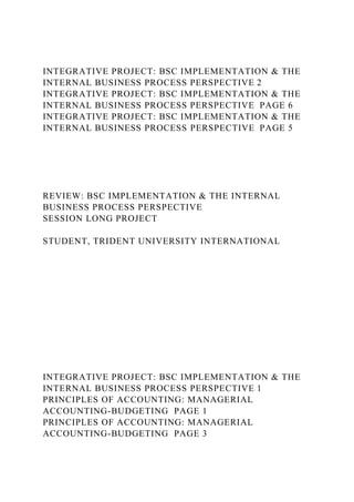 INTEGRATIVE PROJECT: BSC IMPLEMENTATION & THE
INTERNAL BUSINESS PROCESS PERSPECTIVE 2
INTEGRATIVE PROJECT: BSC IMPLEMENTATION & THE
INTERNAL BUSINESS PROCESS PERSPECTIVE PAGE 6
INTEGRATIVE PROJECT: BSC IMPLEMENTATION & THE
INTERNAL BUSINESS PROCESS PERSPECTIVE PAGE 5
REVIEW: BSC IMPLEMENTATION & THE INTERNAL
BUSINESS PROCESS PERSPECTIVE
SESSION LONG PROJECT
STUDENT, TRIDENT UNIVERSITY INTERNATIONAL
INTEGRATIVE PROJECT: BSC IMPLEMENTATION & THE
INTERNAL BUSINESS PROCESS PERSPECTIVE 1
PRINCIPLES OF ACCOUNTING: MANAGERIAL
ACCOUNTING-BUDGETING PAGE 1
PRINCIPLES OF ACCOUNTING: MANAGERIAL
ACCOUNTING-BUDGETING PAGE 3
 