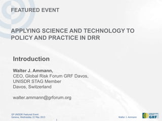 GP UNISDR Featured Event
Geneva, Wednesday 22 May 2013 Walter J. Ammann
1
FEATURED EVENT
APPLYING SCIENCE AND TECHNOLOGY TO
POLICY AND PRACTICE IN DRR
Introduction
Walter J. Ammann,
CEO, Global Risk Forum GRF Davos,
UNISDR STAG Member
Davos, Switzerland
walter.ammann@grforum.org
 