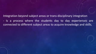Integration beyond subject areas or trans-disciplinary integration
- Is a process where the students day to day experiences are
connected to different subject areas to acquire knowledge and skills.
 