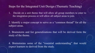 Steps for the Integrated Unit Design (Thematic Teaching)
1. Decide on a unit theme that will allow all group members to enter to
the integration process or will allow all subject areas to join.
2. Identify a major concept to serve as a “common thread” for all the
subject areas.
3. Brainstorm and list generalizations that will be derived form the
study of the theme.
4. Brainstorms some of the “essential understanding” that would
expect learners to derived from the study.
 