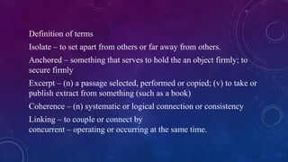 Definition of terms
Isolate – to set apart from others or far away from others.
Anchored – something that serves to hold the an object firmly; to
secure firmly
Excerpt – (n) a passage selected, performed or copied; (v) to take or
publish extract from something (such as a book)
Coherence – (n) systematic or logical connection or consistency
Linking – to couple or connect by
concurrent – operating or occurring at the same time.
 
