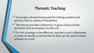 Thematic Teaching
It provides a broad framework for linking content and
process from a variety of disciplines.
The theme provides coherence; it gives a focus to the
activities that accompany by the unit.
For this strategy to be effective, teachers must collaborate
in order to decide a central theme that can be used to teach
a lesson or a unit.
 