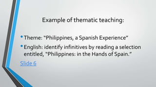 Example of thematic teaching:
•Theme: “Philippines, a Spanish Experience”
•English: identify infinitives by reading a selection
entitled, “Philippines: in the Hands of Spain.”
Slide 6
 