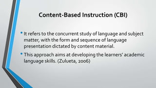 Content-Based Instruction (CBI)
•It refers to the concurrent study of language and subject
matter, with the form and sequence of language
presentation dictated by content material.
•This approach aims at developing the learners’ academic
language skills. (Zulueta, 2006)
 