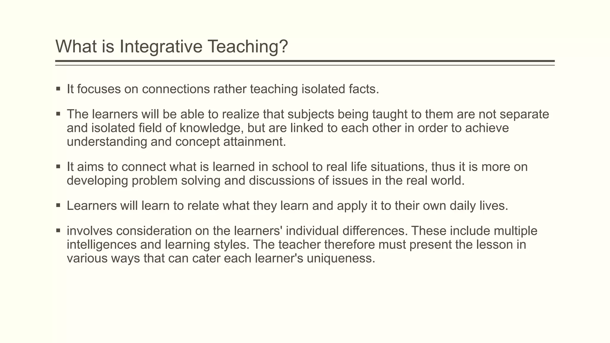 What is Integrative Teaching?
 It focuses on connections rather teaching isolated facts.
 The learners will be able to realize that subjects being taught to them are not separate
and isolated field of knowledge, but are linked to each other in order to achieve
understanding and concept attainment.
 It aims to connect what is learned in school to real life situations, thus it is more on
developing problem solving and discussions of issues in the real world.

 Learners will learn to relate what they learn and apply it to their own daily lives.
 involves consideration on the learners' individual differences. These include multiple
intelligences and learning styles. The teacher therefore must present the lesson in
various ways that can cater each learner's uniqueness.

 
