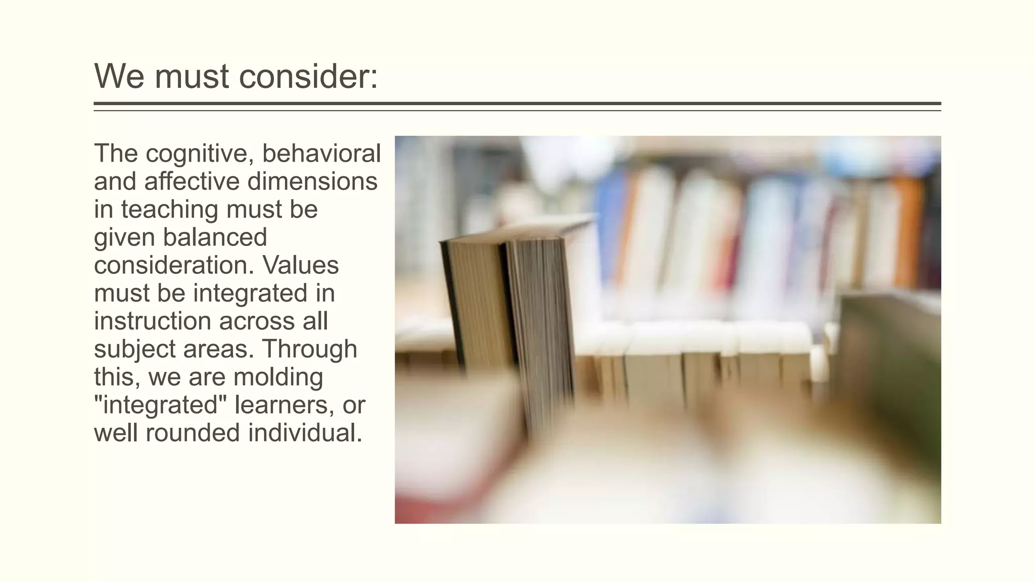 We must consider:
The cognitive, behavioral
and affective dimensions
in teaching must be
given balanced
consideration. Values
must be integrated in
instruction across all
subject areas. Through
this, we are molding
"integrated" learners, or
well rounded individual.

 
