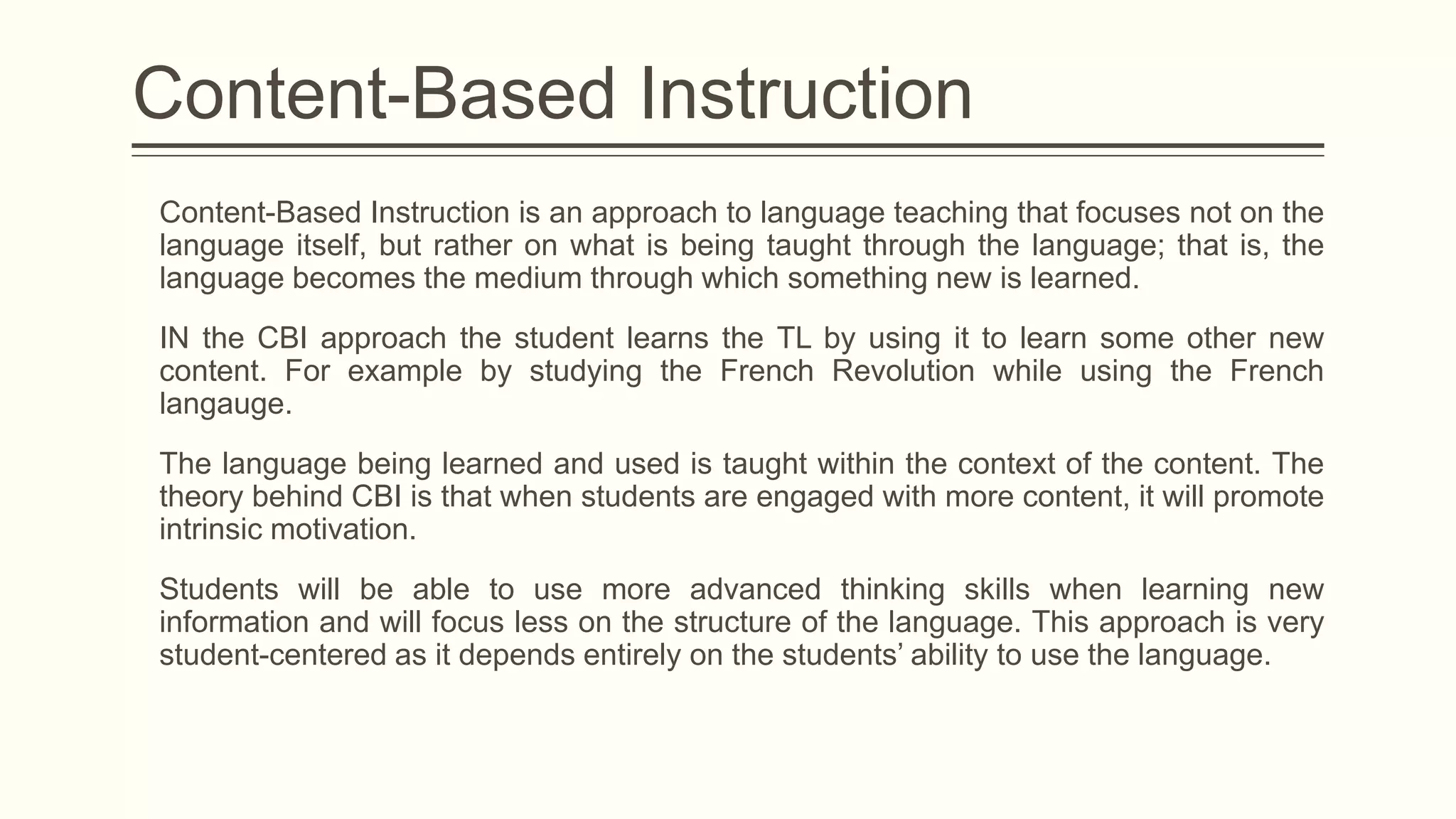 Content-Based Instruction
Content-Based Instruction is an approach to language teaching that focuses not on the
language itself, but rather on what is being taught through the language; that is, the
language becomes the medium through which something new is learned.
IN the CBI approach the student learns the TL by using it to learn some other new
content. For example by studying the French Revolution while using the French
langauge.
The language being learned and used is taught within the context of the content. The
theory behind CBI is that when students are engaged with more content, it will promote
intrinsic motivation.
Students will be able to use more advanced thinking skills when learning new
information and will focus less on the structure of the language. This approach is very
student-centered as it depends entirely on the students’ ability to use the language.

 