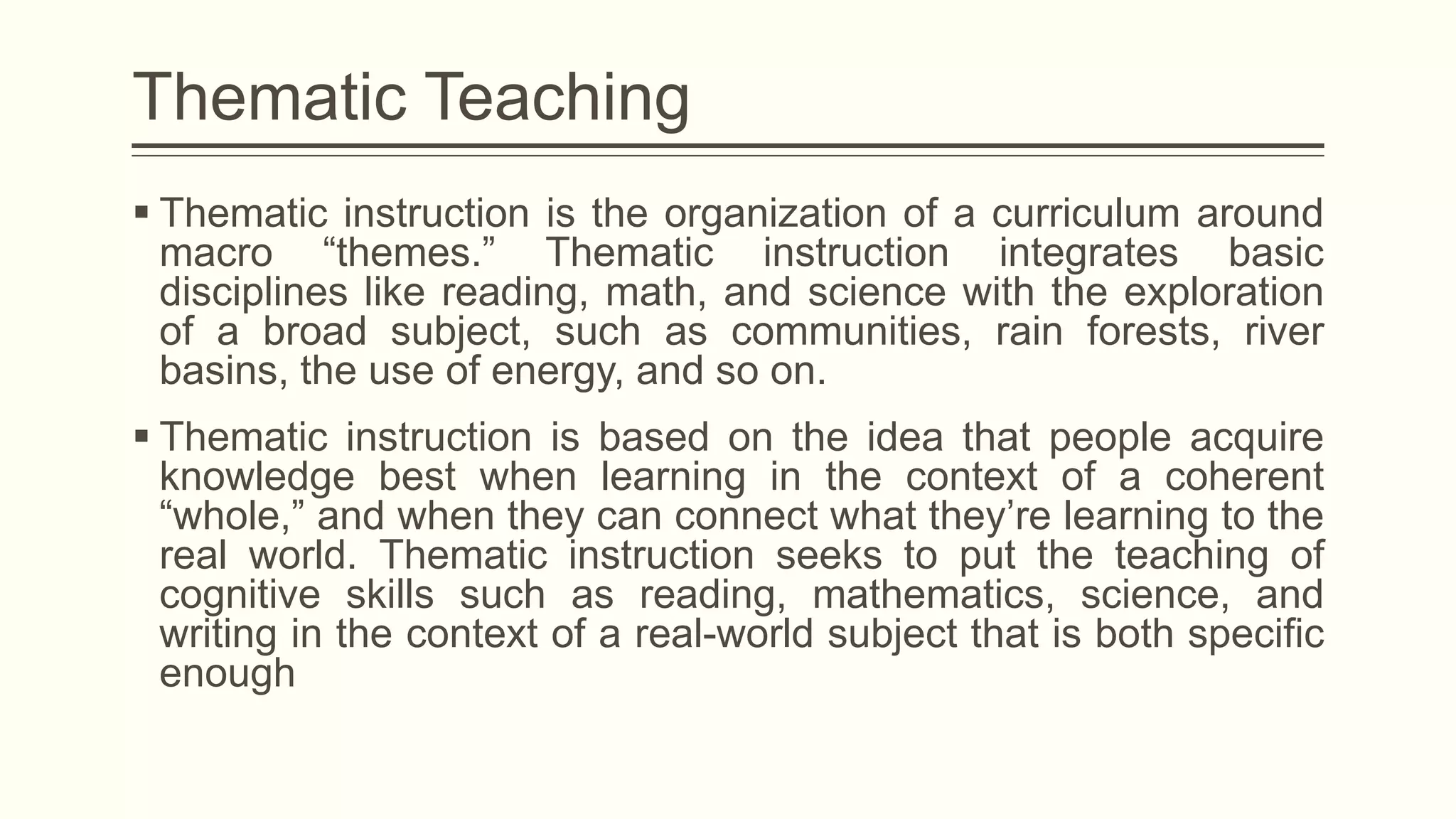 Thematic Teaching
 Thematic instruction is the organization of a curriculum around
macro “themes.” Thematic instruction integrates basic
disciplines like reading, math, and science with the exploration
of a broad subject, such as communities, rain forests, river
basins, the use of energy, and so on.
 Thematic instruction is based on the idea that people acquire
knowledge best when learning in the context of a coherent
“whole,” and when they can connect what they’re learning to the
real world. Thematic instruction seeks to put the teaching of
cognitive skills such as reading, mathematics, science, and
writing in the context of a real-world subject that is both specific
enough

 