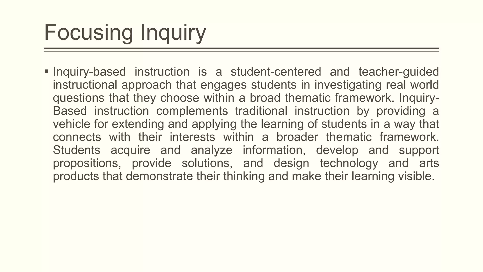 Focusing Inquiry
 Inquiry-based instruction is a student-centered and teacher-guided
instructional approach that engages students in investigating real world
questions that they choose within a broad thematic framework. InquiryBased instruction complements traditional instruction by providing a
vehicle for extending and applying the learning of students in a way that
connects with their interests within a broader thematic framework.
Students acquire and analyze information, develop and support
propositions, provide solutions, and design technology and arts
products that demonstrate their thinking and make their learning visible.

 