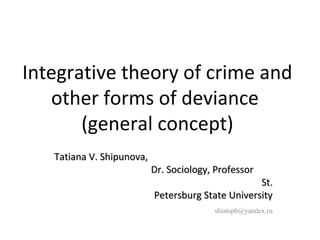 Integrative theory of crime and 
other forms of deviance 
(general concept) 
TTaattiiaannaa VV.. SShhiippuunnoovvaa,, 
DDrr.. SSoocciioollooggyy,, PPrrooffeessssoorr 
SStt.. 
PPeetteerrssbbuurrgg SSttaattee UUnniivveerrssiittyy 
shtatspb@yandex.ru 
 