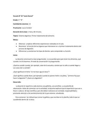 Escuela N° 32 “Justo Daract”
Grado: 5° “B”
Cantidad de alumnos: 21
Practicante: Laura Condori
Duración de la clase: 1 hora, 40 minutos.
Tópico: Sistema digestivo: Primer tratamiento del alimento.
Metas:
Observar y explicar diferentes experiencias realizadas en el aula.
Reconocer la función de los órganos que intervienen en el primer tratamiento dentro del
proceso de digestión.
Diferenciar y caracterizar los tipos de dientes para comprender su función.
Inicio:
La docente comenzará la clase preguntando si se acuerdan para qué sirven los alimentos, qué
sucede si no lo hacemos. A modo de conversación ira preguntando:
¿Qué les sucede cuando, por ejemplo, salen de la escuela y sienten por la calle o cuando llegan a
sus casas olor a comida?
¿Qué significará el dicho “se me hace agua la boca”?
¿Qué significa cuando dicen, por ejemplo cuando te quieres meter a la pileta, “primero hay que
hacer la digestión”? ¿Qué es la digestión?
Desarrollo:
La docente le repartirá a cada alumno una galletita, una servilleta y una planilla de
observación. Antes de comenzar con la actividad, la docente explicará que la experiencia que van a
llevar a cabo es de tipo científica y por ello deben realizarse con seriedad, responsabilidad y
prestando atención a los acontecimientos de lo que estamos estudiando.
Para comenzar les indicará que coman la galleta y que escriban en la planilla, todo lo que va
sucediendo dentro de la boca.
 