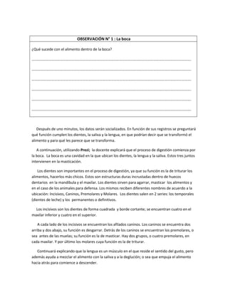 OBSERVACIÓN N° 1 : La boca
¿Qué sucede con el alimento dentro de la boca?
…………………………………………………………………………………………………………………………………………………….
…………………………………………………………………………………………………………………………………………………….
…………………………………………………………………………………………………………………………………………………….
…………………………………………………………………………………………………………………………………………………….
…………………………………………………………………………………………………………………………………………………….
…………………………………………………………………………………………………………………………………………………….
Después de uno minutos, los datos serán socializados. En función de sus registros se preguntará
qué función cumplen los dientes, la saliva y la lengua, en que podrían decir que se transformó el
alimento y para qué les parece que se transforma.
A continuación, utilizando Prezi; la docente explicará que el proceso de digestión comienza por
la boca. La boca es una cavidad en la que ubican los dientes, la lengua y la saliva. Estos tres juntos
intervienen en la masticación.
Los dientes son importantes en el proceso de digestión, ya que su función es la de triturar los
alimentos, hacerlos más chicos. Estos son estructuras duras incrustadas dentro de huecos
dentarios en la mandíbula y el maxilar. Los dientes sirven para agarrar, masticar los alimentos y
en el caso de los animales para defensa. Los mismos reciben diferentes nombres de acuerdo a la
ubicación: Incisivos, Caninos, Premolares y Molares. Los dientes salen en 2 series: los temporales
(dientes de leche) y los permanentes o definitivos.
Los incisivos son los dientes de forma cuadrada y borde cortante; se encuentran cuatro en el
maxilar inferior y cuatro en el superior.
A cada lado de los incisivos se encuentran los afilados caninos. Los caninos se encuentra dos
arriba y dos abajo, su función es desgarrar. Detrás de los caninos se encuentran los premolares, o
sea antes de las muelas; su función es la de masticar. Hay dos grupos, o cuatro premolares, en
cada maxilar. Y por último los molares cuya función es la de triturar.
Continuará explicando que la lengua es un músculo en el que reside el sentido del gusto, pero
además ayuda a mezclar el alimento con la saliva y a la deglución; o sea que empuja el alimento
hacia atrás para comience a descender.
 