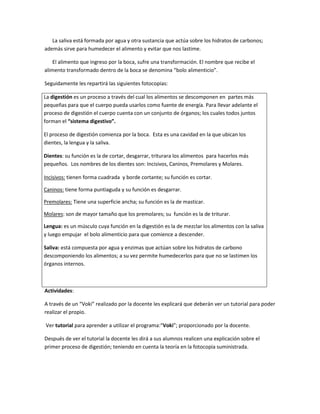 La saliva está formada por agua y otra sustancia que actúa sobre los hidratos de carbonos;
además sirve para humedecer el alimento y evitar que nos lastime.
El alimento que ingreso por la boca, sufre una transformación. El nombre que recibe el
alimento transformado dentro de la boca se denomina “bolo alimenticio”.
Seguidamente les repartirá las siguientes fotocopias:
La digestión es un proceso a través del cual los alimentos se descomponen en partes más
pequeñas para que el cuerpo pueda usarlos como fuente de energía. Para llevar adelante el
proceso de digestión el cuerpo cuenta con un conjunto de órganos; los cuales todos juntos
forman el “sistema digestivo”.
El proceso de digestión comienza por la boca. Esta es una cavidad en la que ubican los
dientes, la lengua y la saliva.
Dientes: su función es la de cortar, desgarrar, triturara los alimentos para hacerlos más
pequeños. Los nombres de los dientes son: Incisivos, Caninos, Premolares y Molares.
Incisivos: tienen forma cuadrada y borde cortante; su función es cortar.
Caninos: tiene forma puntiaguda y su función es desgarrar.
Premolares: Tiene una superficie ancha; su función es la de masticar.
Molares: son de mayor tamaño que los premolares; su función es la de triturar.
Lengua: es un músculo cuya función en la digestión es la de mezclar los alimentos con la saliva
y luego empujar el bolo alimenticio para que comience a descender.
Saliva: está compuesta por agua y enzimas que actúan sobre los hidratos de carbono
descomponiendo los alimentos; a su vez permite humedecerlos para que no se lastimen los
órganos internos.
Actividades:
A través de un “Voki” realizado por la docente les explicará que deberán ver un tutorial para poder
realizar el propio.
Ver tutorial para aprender a utilizar el programa:“Voki”; proporcionado por la docente.
Después de ver el tutorial la docente les dirá a sus alumnos realicen una explicación sobre el
primer proceso de digestión; teniendo en cuenta la teoría en la fotocopia suministrada.
 