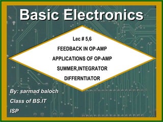 Basic ElectronicsBasic Electronics
Lec # 5,6
FEEDBACK IN OP-AMP
APPLICATIONS OF OP-AMP
SUMMER,INTEGRATOR
DIFFERNTIATOR
Lec # 5,6
FEEDBACK IN OP-AMP
APPLICATIONS OF OP-AMP
SUMMER,INTEGRATOR
DIFFERNTIATOR
By: sarmad balochBy: sarmad baloch
Class of BS.ITClass of BS.IT
ISPISP
 