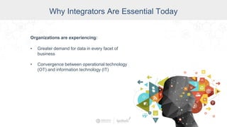 Why Integrators Are Essential Today
Organizations are experiencing:
• Greater demand for data in every facet of
business
• Convergence between operational technology
(OT) and information technology (IT)
 
