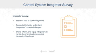 Control System Integrator Survey
Integrator survey:
• Sent to a pool of 9,000 integrators
• Conducted to better understand
integrators’ current challenges
• Share, inform, and equip integrators to
handle the changing technological
demands of the future
 