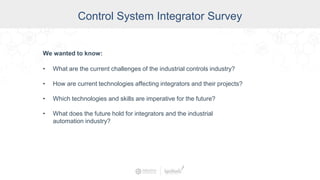 Control System Integrator Survey
We wanted to know:
• What are the current challenges of the industrial controls industry?
• How are current technologies affecting integrators and their projects?
• Which technologies and skills are imperative for the future?
• What does the future hold for integrators and the industrial
automation industry?
 