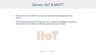 Survey: IIoT & MQTT
• 43% said IIoT and MQTT are the most important technologies for the
future
• The Industrial Internet of Things (IIoT) is a network of intelligent machines
and devices that collect and share massive amounts of data
 