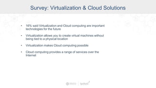 Survey: Virtualization & Cloud Solutions
• 16% said Virtualization and Cloud computing are important
technologies for the future
• Virtualization allows you to create virtual machines without
being tied to a physical location
• Virtualization makes Cloud computing possible
• Cloud computing provides a range of services over the
Internet
 