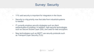 Survey: Security
• 11% said security is important for integrators in the future
• Security is a big priority now that data from industrial systems
is needed
• IT currently employs security strategies such as client
authentication & auditing. In addition, high-security technologies
such as Secure Socket Layer (SSL) are used for web encryption.
• New technologies such as MQTT use security protocols such
as Transport Layer Security (TLS)
 