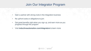 Join Our Integrator Program
• Gain a partner with strong roots in the integration business
• No upfront costs or obligations to join
• Get great benefits right when you sign up, and earn more as you
progress through the program
• Visit inductiveautomation.com/integrators to learn more
 