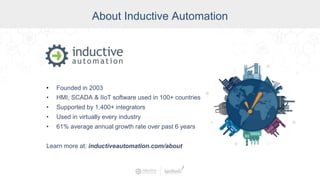 About Inductive Automation
• Founded in 2003
• HMI, SCADA & IIoT software used in 100+ countries
• Supported by 1,400+ integrators
• Used in virtually every industry
• 61% average annual growth rate over past 6 years
Learn more at: inductiveautomation.com/about
 