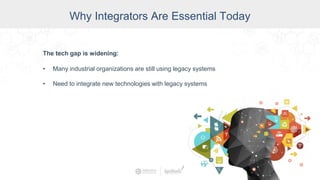Why Integrators Are Essential Today
The tech gap is widening:
• Many industrial organizations are still using legacy systems
• Need to integrate new technologies with legacy systems
 