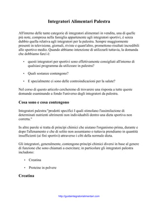 Integratori Alimentari Palestra
All'interno delle tante categorie di integratori alimentari in vendita, una di quelle
più note, compresa nella famiglia appartenente agli integratori sportivi, è senza
dubbio quella relativa agli integratori per la palestra. Sempre maggiormente
presenti in televisione, giornali, riviste e quant'altro, promettono risultati incredibili
allo sportivo medio. Quando abbiamo intenzione di utilizzarli tuttavia, la domanda
che dobbiamo farci è:
•

questi integratori per sportivi sono effettivamente consigliati all'interno di
qualsiasi programma da utilizzare in palestra?

•

Quali sostanze contengono?

•

E specialmente ci sono delle controindicazioni per la salute?

Nel corso di questo articolo cercheremo di trovarere una risposta a tutte queste
domande esaminando a fondo l'universo degli integratori da palestra.

Cosa sono e cosa contengono
Integratori palestra:"prodotti specifici I quali stimolano l'assimilazione di
determinati nutrienti altrimenti non individuabili dentro una dieta sportiva non
corretta."
In altre parole si tratta di princìpi chimici che aiutano l'organismo prima, durante e
dopo l'allenamento e che di solito non assumiamo o tuttavia prendiamo in quantità
insufficienti (ai fini sportivi) attraverso i cibi della normale dieta.
Gli integratori, generalmente, contengono princìpi chimici diversi in base al genere
di funzione che sono chiamati a esercitare; in particolare gli integratori palestra
includono:
•

Creatina

•

Proteine in polvere

Creatina

http://guidaintegratorialimentari.com

 