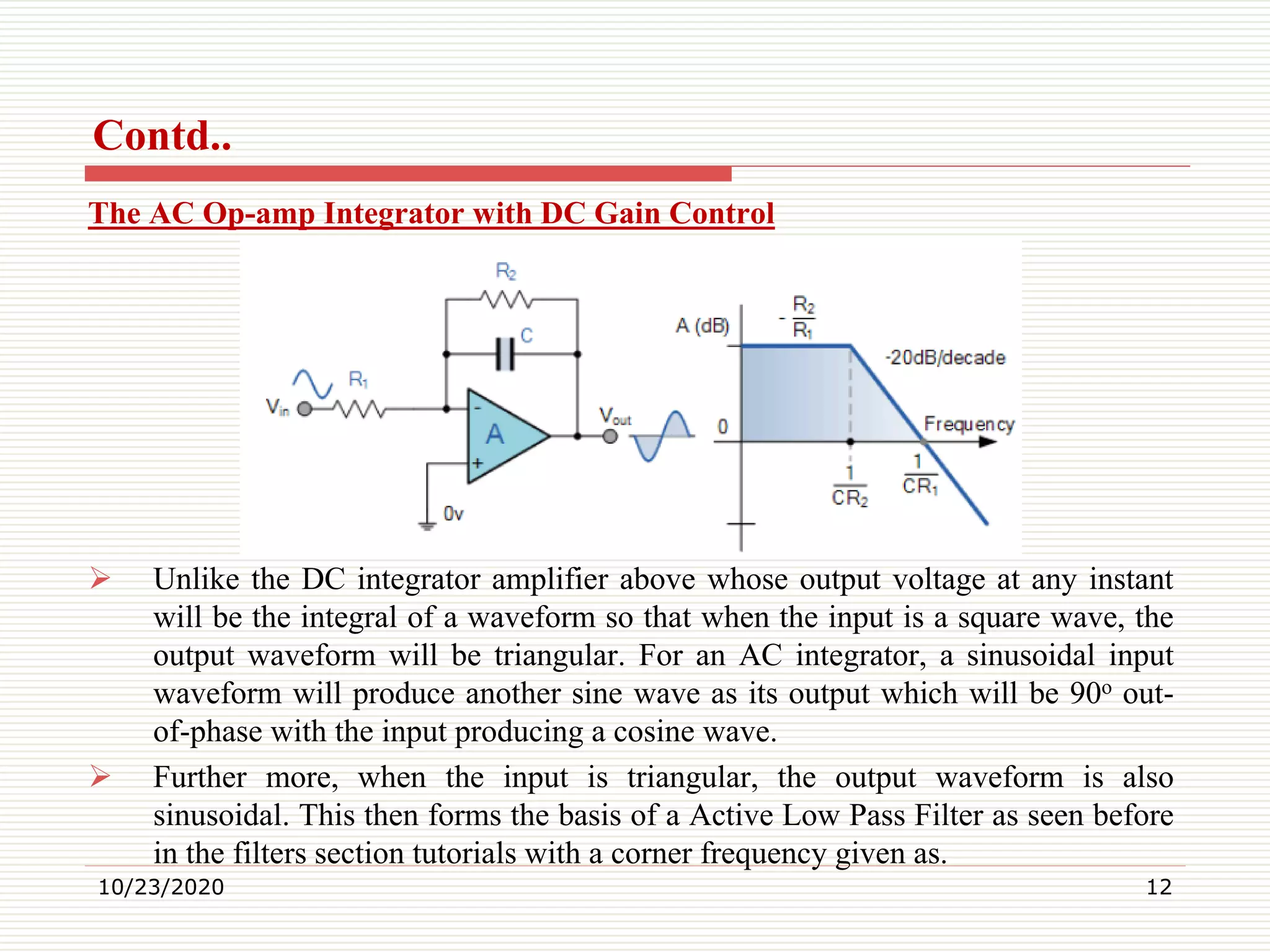 Contd..
The AC Op-amp Integrator with DC Gain Control
 Unlike the DC integrator amplifier above whose output voltage at any instant
will be the integral of a waveform so that when the input is a square wave, the
output waveform will be triangular. For an AC integrator, a sinusoidal input
waveform will produce another sine wave as its output which will be 90o out-
of-phase with the input producing a cosine wave.
 Further more, when the input is triangular, the output waveform is also
sinusoidal. This then forms the basis of a Active Low Pass Filter as seen before
in the filters section tutorials with a corner frequency given as.
10/23/2020 12
 