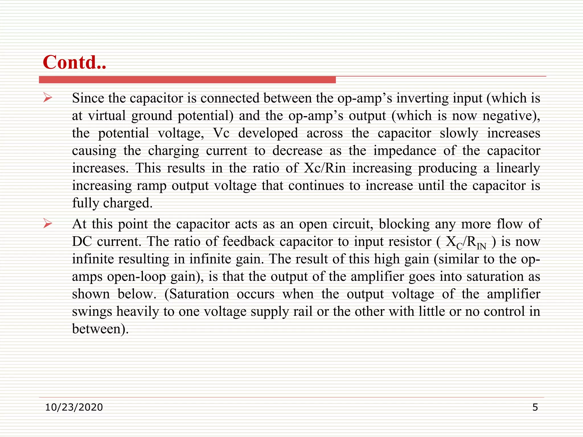 Contd..
 Since the capacitor is connected between the op-amp’s inverting input (which is
at virtual ground potential) and the op-amp’s output (which is now negative),
the potential voltage, Vc developed across the capacitor slowly increases
causing the charging current to decrease as the impedance of the capacitor
increases. This results in the ratio of Xc/Rin increasing producing a linearly
increasing ramp output voltage that continues to increase until the capacitor is
fully charged.
 At this point the capacitor acts as an open circuit, blocking any more flow of
DC current. The ratio of feedback capacitor to input resistor ( XC/RIN ) is now
infinite resulting in infinite gain. The result of this high gain (similar to the op-
amps open-loop gain), is that the output of the amplifier goes into saturation as
shown below. (Saturation occurs when the output voltage of the amplifier
swings heavily to one voltage supply rail or the other with little or no control in
between).
10/23/2020 5
 