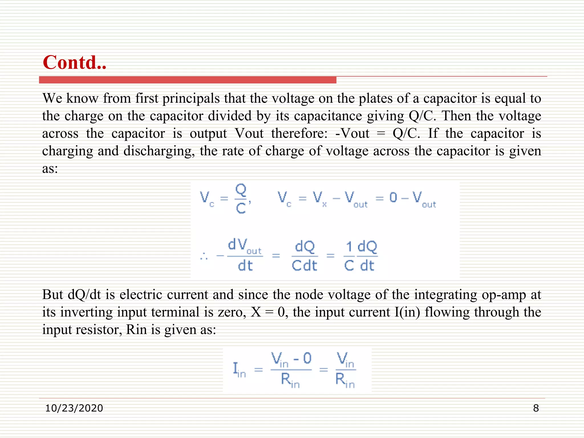 Contd..
We know from first principals that the voltage on the plates of a capacitor is equal to
the charge on the capacitor divided by its capacitance giving Q/C. Then the voltage
across the capacitor is output Vout therefore: -Vout = Q/C. If the capacitor is
charging and discharging, the rate of charge of voltage across the capacitor is given
as:
But dQ/dt is electric current and since the node voltage of the integrating op-amp at
its inverting input terminal is zero, X = 0, the input current I(in) flowing through the
input resistor, Rin is given as:
10/23/2020 8
 