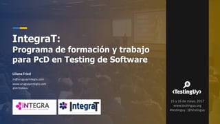 Liliana Fried
in@uruguayintegra.com
www.uruguayintegra.com
@iNTEGRAinc
IntegraT:
Programa de formación y trabajo
para PcD en Testing de Software
15 y 16 de mayo, 2017
www.testinguy.org
#testinguy |@testinguy
 