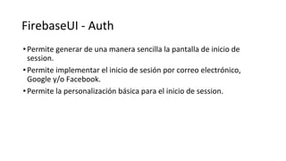 FirebaseUI - Auth
•Permite generar de una manera sencilla la pantalla de inicio de
session.
•Permite implementar el inicio de sesión por correo electrónico,
Google y/o Facebook.
•Permite la personalización básica para el inicio de session.
 